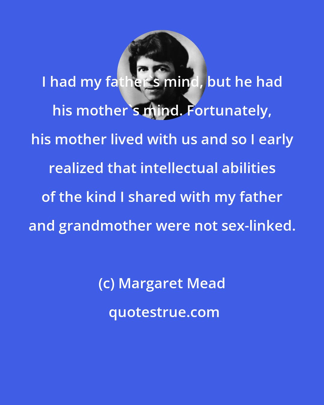 Margaret Mead: I had my father's mind, but he had his mother's mind. Fortunately, his mother lived with us and so I early realized that intellectual abilities of the kind I shared with my father and grandmother were not sex-linked.