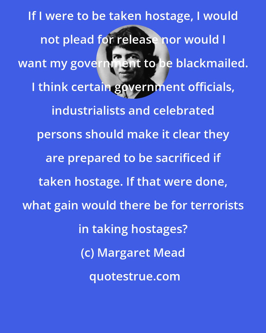 Margaret Mead: If I were to be taken hostage, I would not plead for release nor would I want my government to be blackmailed. I think certain government officials, industrialists and celebrated persons should make it clear they are prepared to be sacrificed if taken hostage. If that were done, what gain would there be for terrorists in taking hostages?