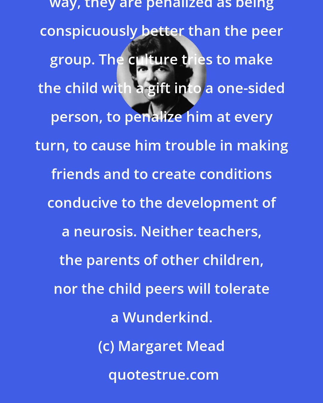 Margaret Mead: If they learn easily, they are penalized for being bored when they have nothing to do; if they excel in some outstanding way, they are penalized as being conspicuously better than the peer group. The culture tries to make the child with a gift into a one-sided person, to penalize him at every turn, to cause him trouble in making friends and to create conditions conducive to the development of a neurosis. Neither teachers, the parents of other children, nor the child peers will tolerate a Wunderkind.