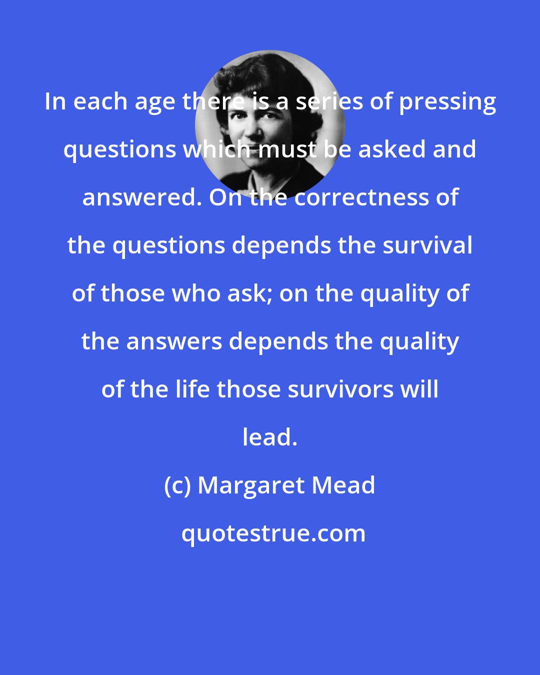 Margaret Mead: In each age there is a series of pressing questions which must be asked and answered. On the correctness of the questions depends the survival of those who ask; on the quality of the answers depends the quality of the life those survivors will lead.