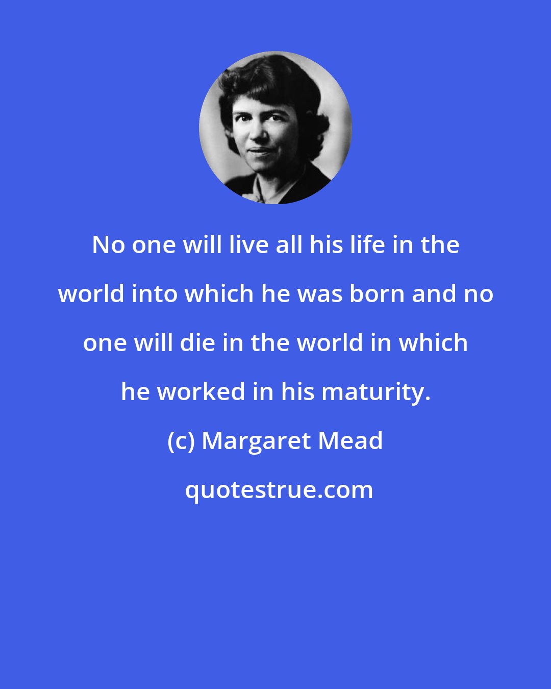 Margaret Mead: No one will live all his life in the world into which he was born and no one will die in the world in which he worked in his maturity.