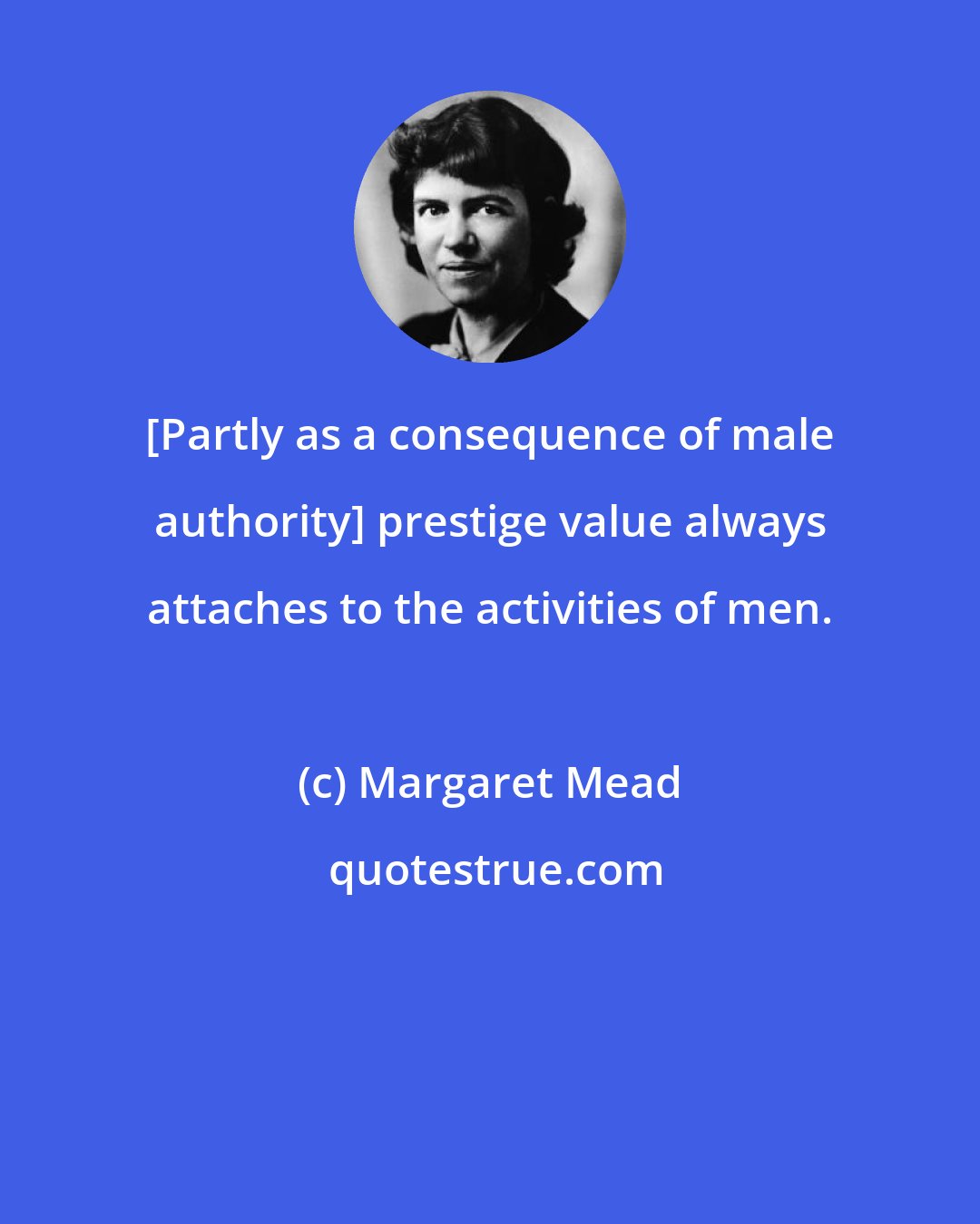 Margaret Mead: [Partly as a consequence of male authority] prestige value always attaches to the activities of men.