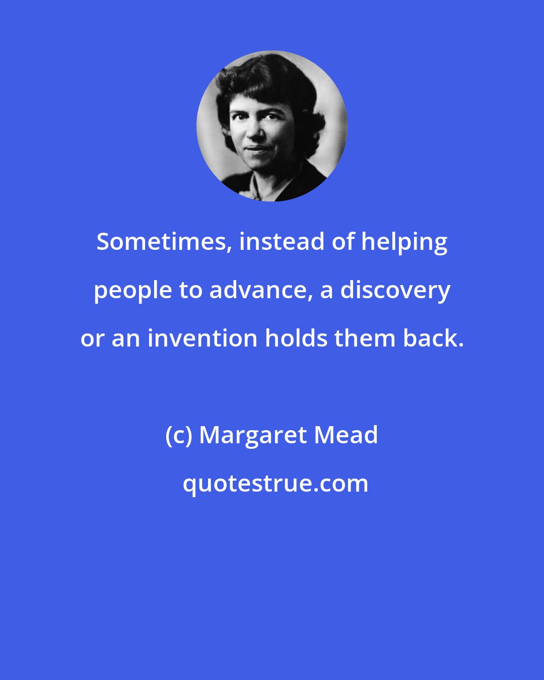 Margaret Mead: Sometimes, instead of helping people to advance, a discovery or an invention holds them back.