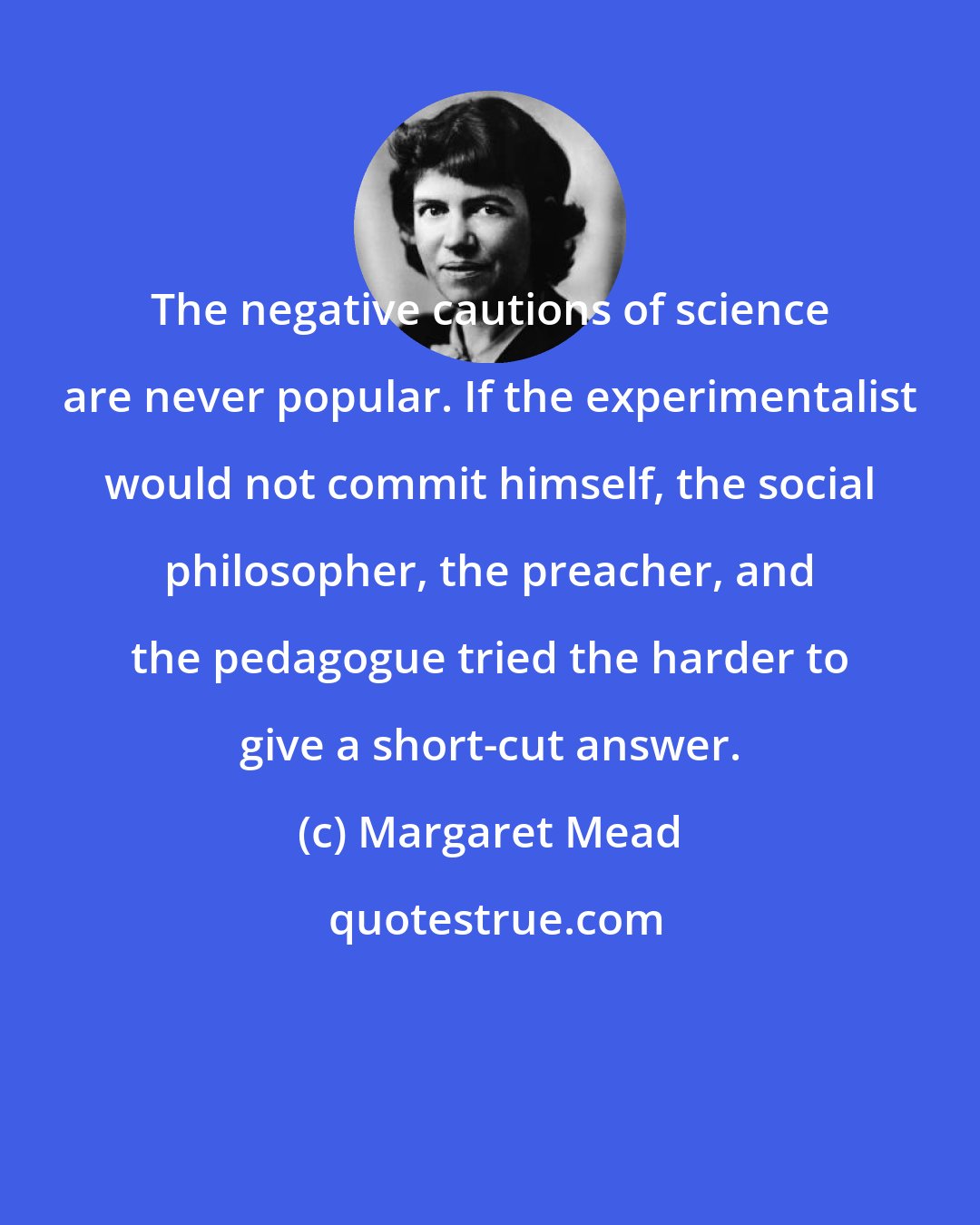 Margaret Mead: The negative cautions of science are never popular. If the experimentalist would not commit himself, the social philosopher, the preacher, and the pedagogue tried the harder to give a short-cut answer.