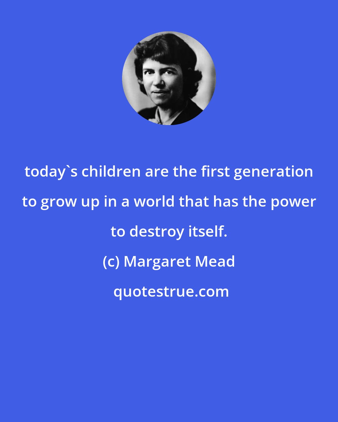 Margaret Mead: today's children are the first generation to grow up in a world that has the power to destroy itself.