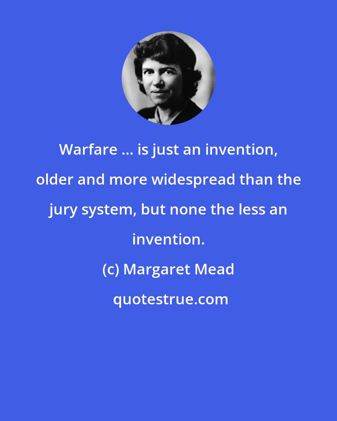 Margaret Mead: Warfare ... is just an invention, older and more widespread than the jury system, but none the less an invention.