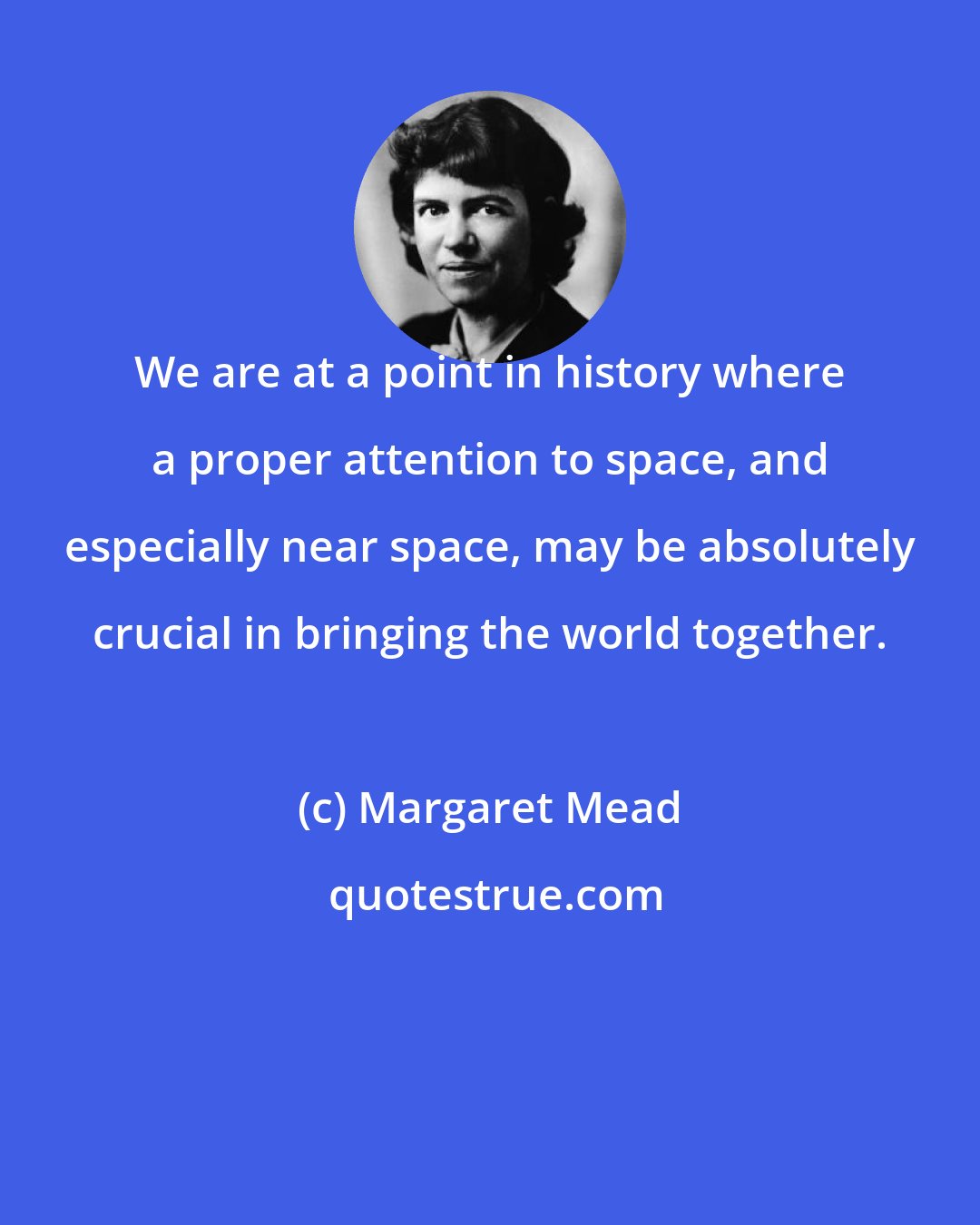 Margaret Mead: We are at a point in history where a proper attention to space, and especially near space, may be absolutely crucial in bringing the world together.