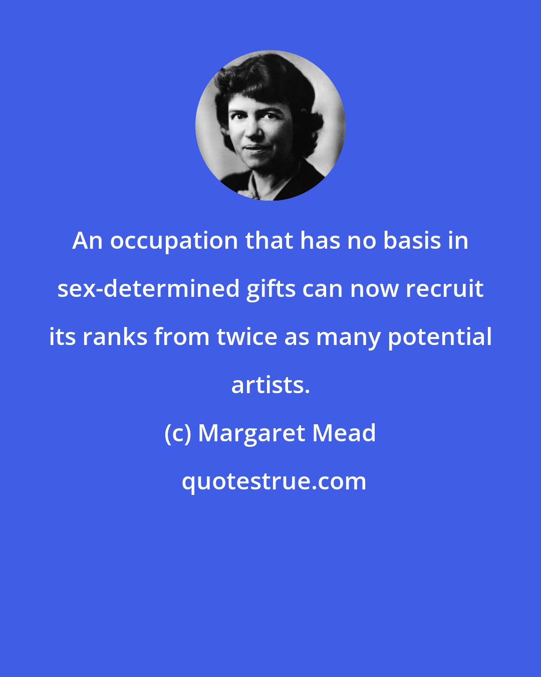 Margaret Mead: An occupation that has no basis in sex-determined gifts can now recruit its ranks from twice as many potential artists.