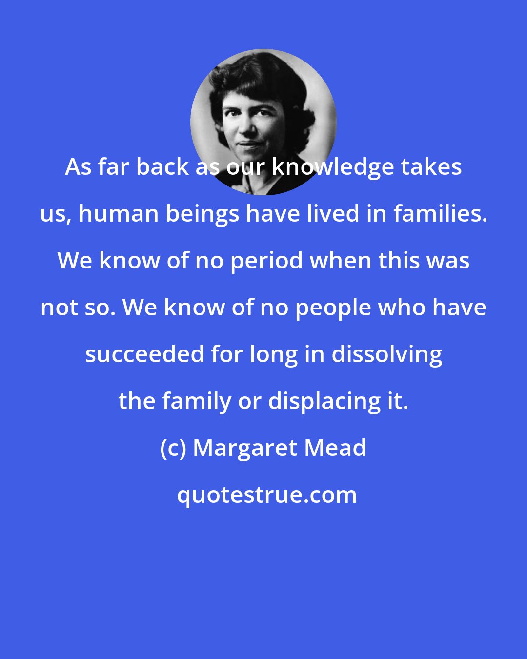 Margaret Mead: As far back as our knowledge takes us, human beings have lived in families. We know of no period when this was not so. We know of no people who have succeeded for long in dissolving the family or displacing it.