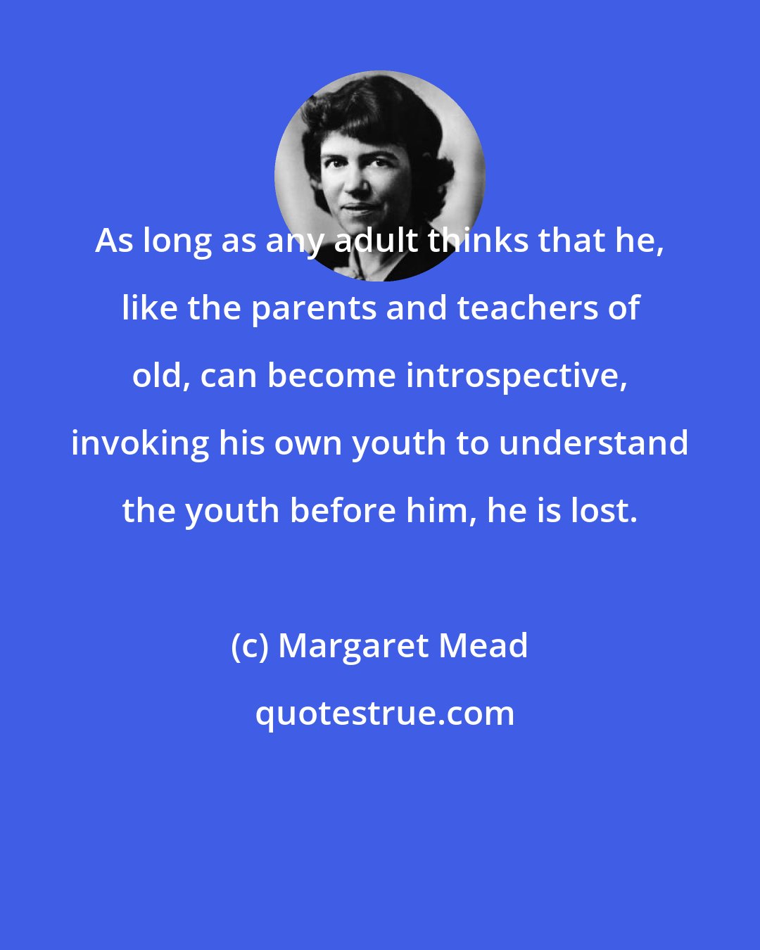 Margaret Mead: As long as any adult thinks that he, like the parents and teachers of old, can become introspective, invoking his own youth to understand the youth before him, he is lost.