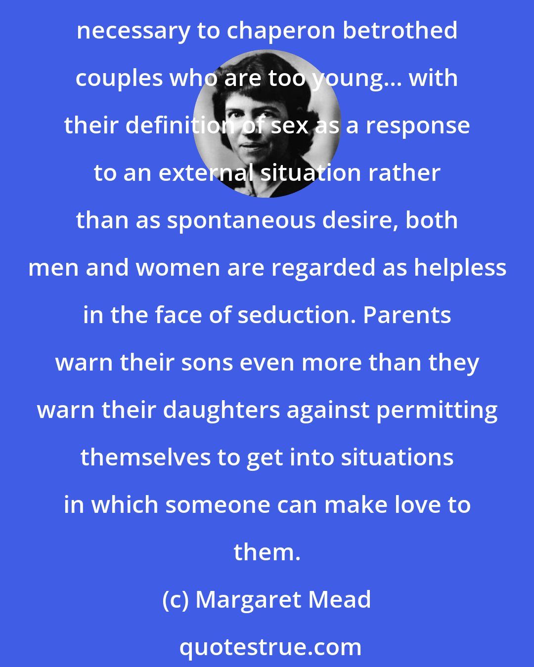 Margaret Mead: Both men and women are conceived as merely capable of response to a situation that their society has already defined for them as sexual, and so the Arapesh feel that it is necessary to chaperon betrothed couples who are too young... with their definition of sex as a response to an external situation rather than as spontaneous desire, both men and women are regarded as helpless in the face of seduction. Parents warn their sons even more than they warn their daughters against permitting themselves to get into situations in which someone can make love to them.