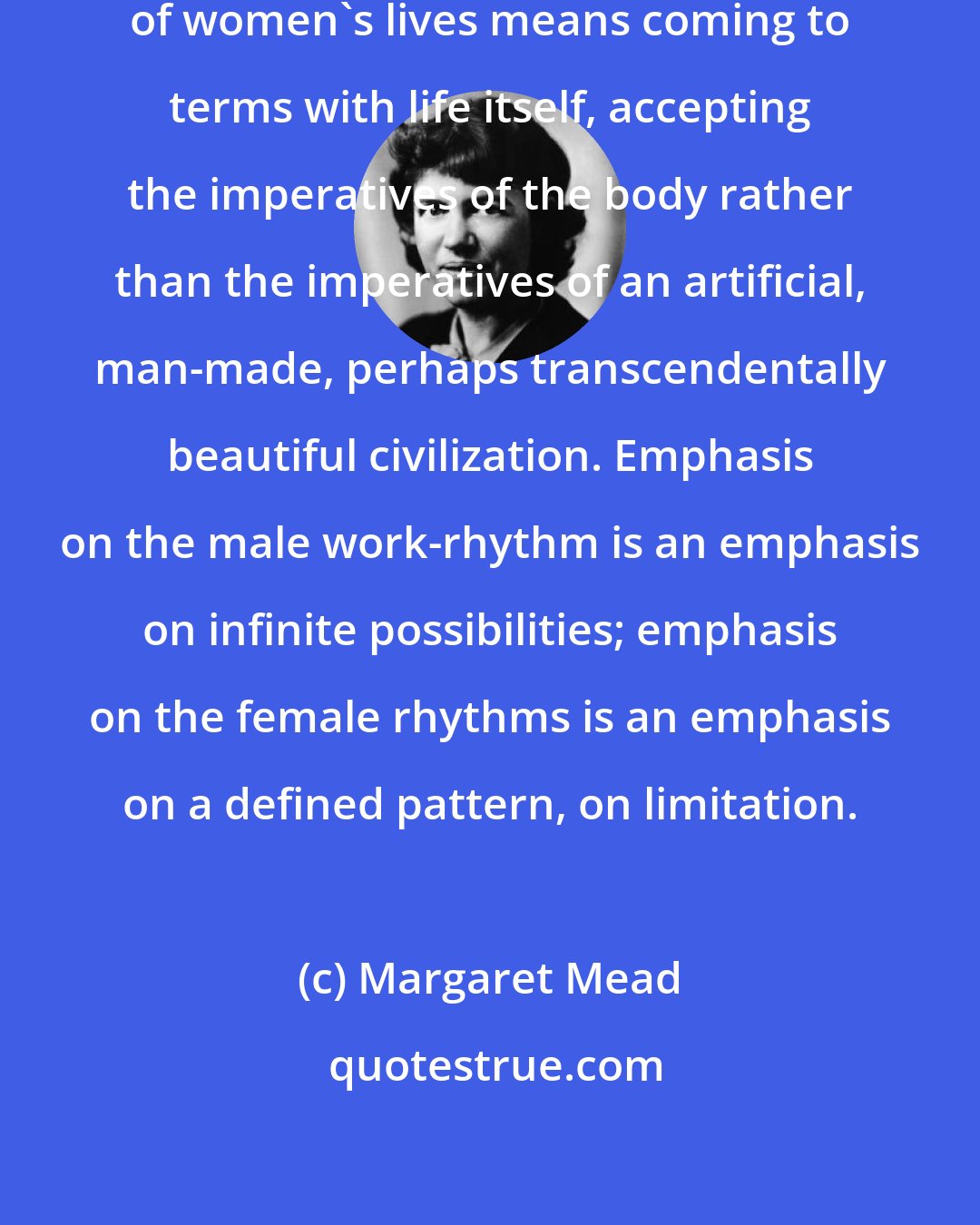 Margaret Mead: Coming to terms with the rhythms of women's lives means coming to terms with life itself, accepting the imperatives of the body rather than the imperatives of an artificial, man-made, perhaps transcendentally beautiful civilization. Emphasis on the male work-rhythm is an emphasis on infinite possibilities; emphasis on the female rhythms is an emphasis on a defined pattern, on limitation.