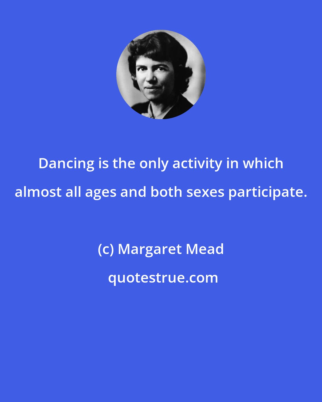 Margaret Mead: Dancing is the only activity in which almost all ages and both sexes participate.