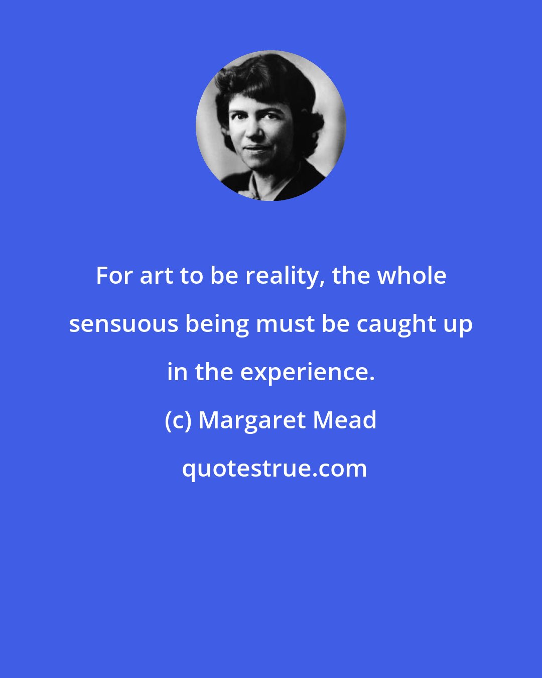 Margaret Mead: For art to be reality, the whole sensuous being must be caught up in the experience.