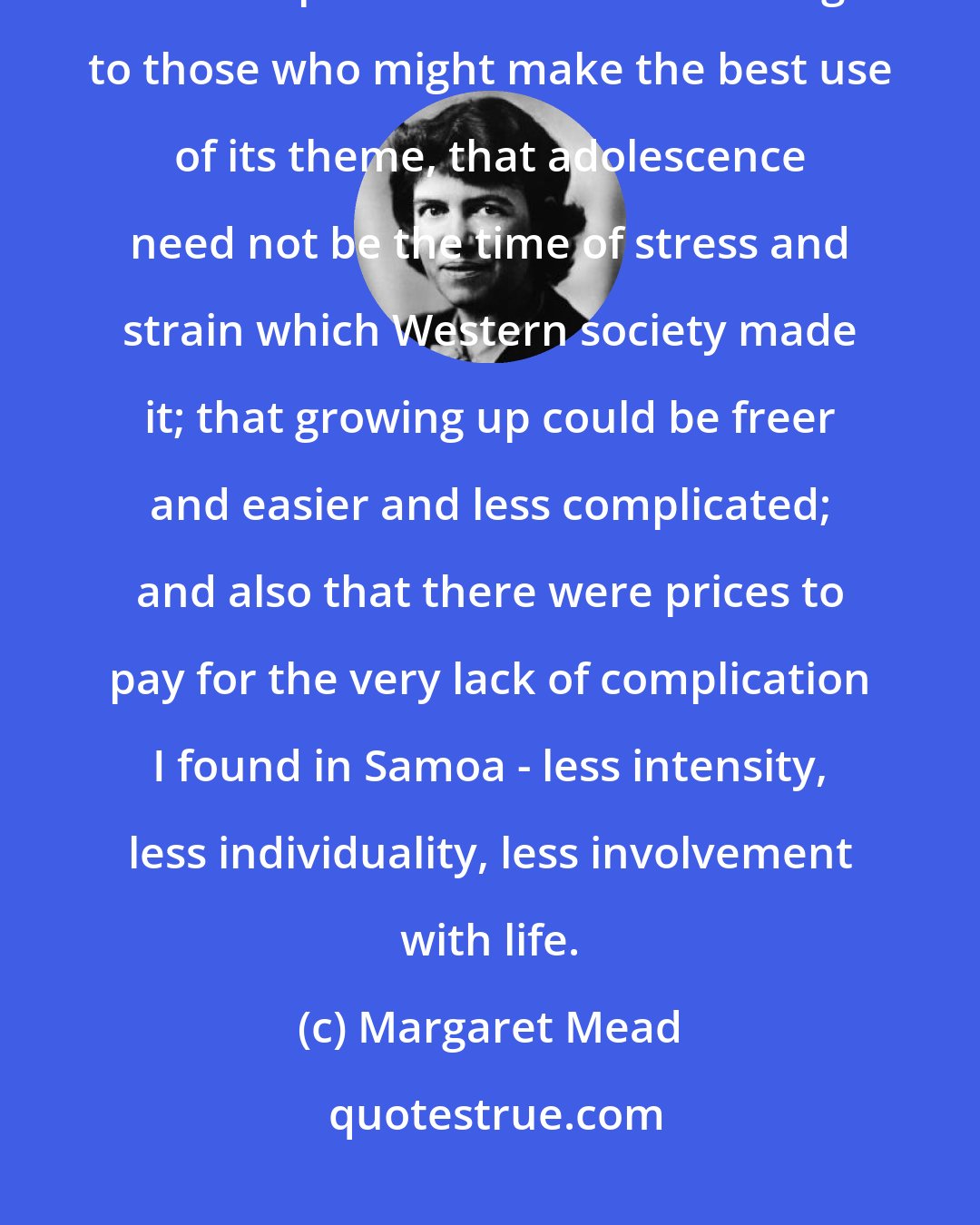 Margaret Mead: I did not write it [Coming of Age in Samoa] as a popular book, but only with the hope that it would be intelligible to those who might make the best use of its theme, that adolescence need not be the time of stress and strain which Western society made it; that growing up could be freer and easier and less complicated; and also that there were prices to pay for the very lack of complication I found in Samoa - less intensity, less individuality, less involvement with life.