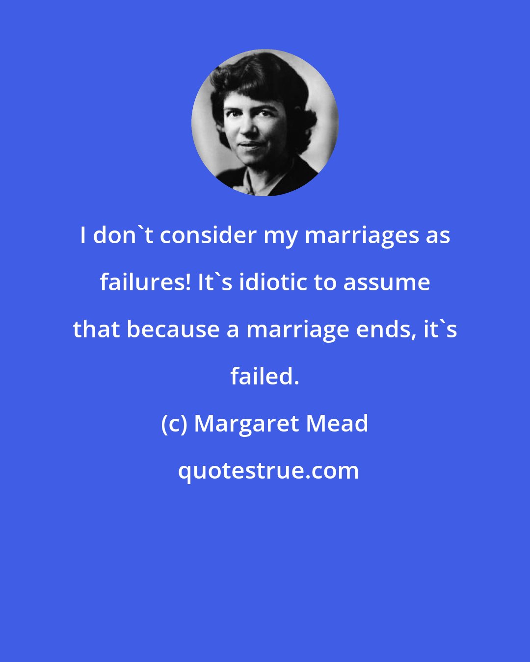 Margaret Mead: I don't consider my marriages as failures! It's idiotic to assume that because a marriage ends, it's failed.