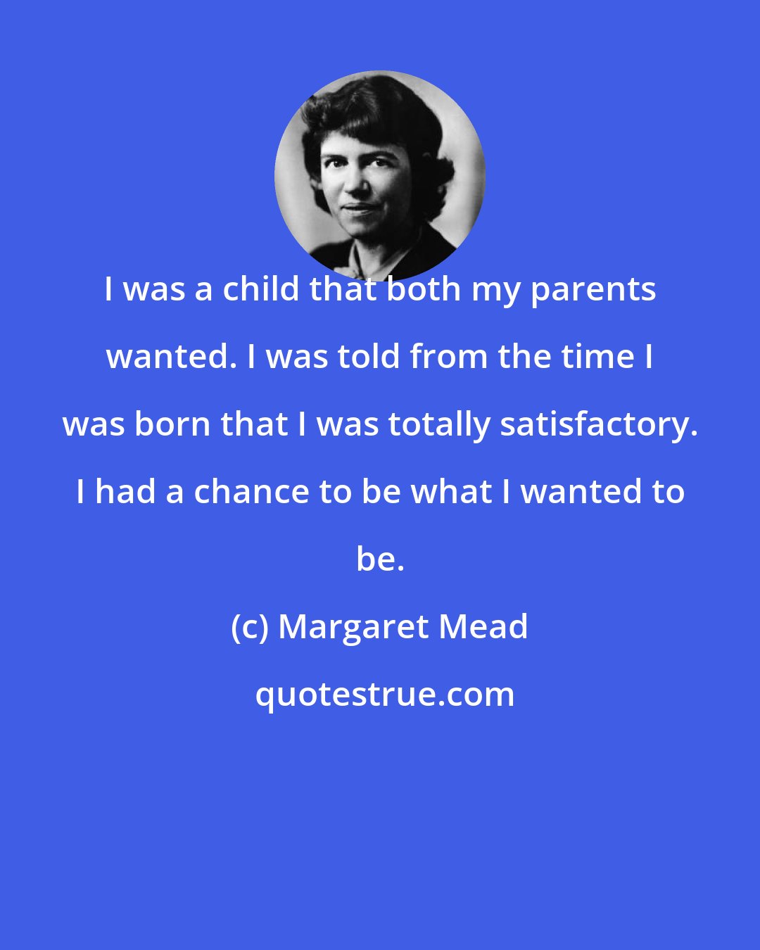 Margaret Mead: I was a child that both my parents wanted. I was told from the time I was born that I was totally satisfactory. I had a chance to be what I wanted to be.