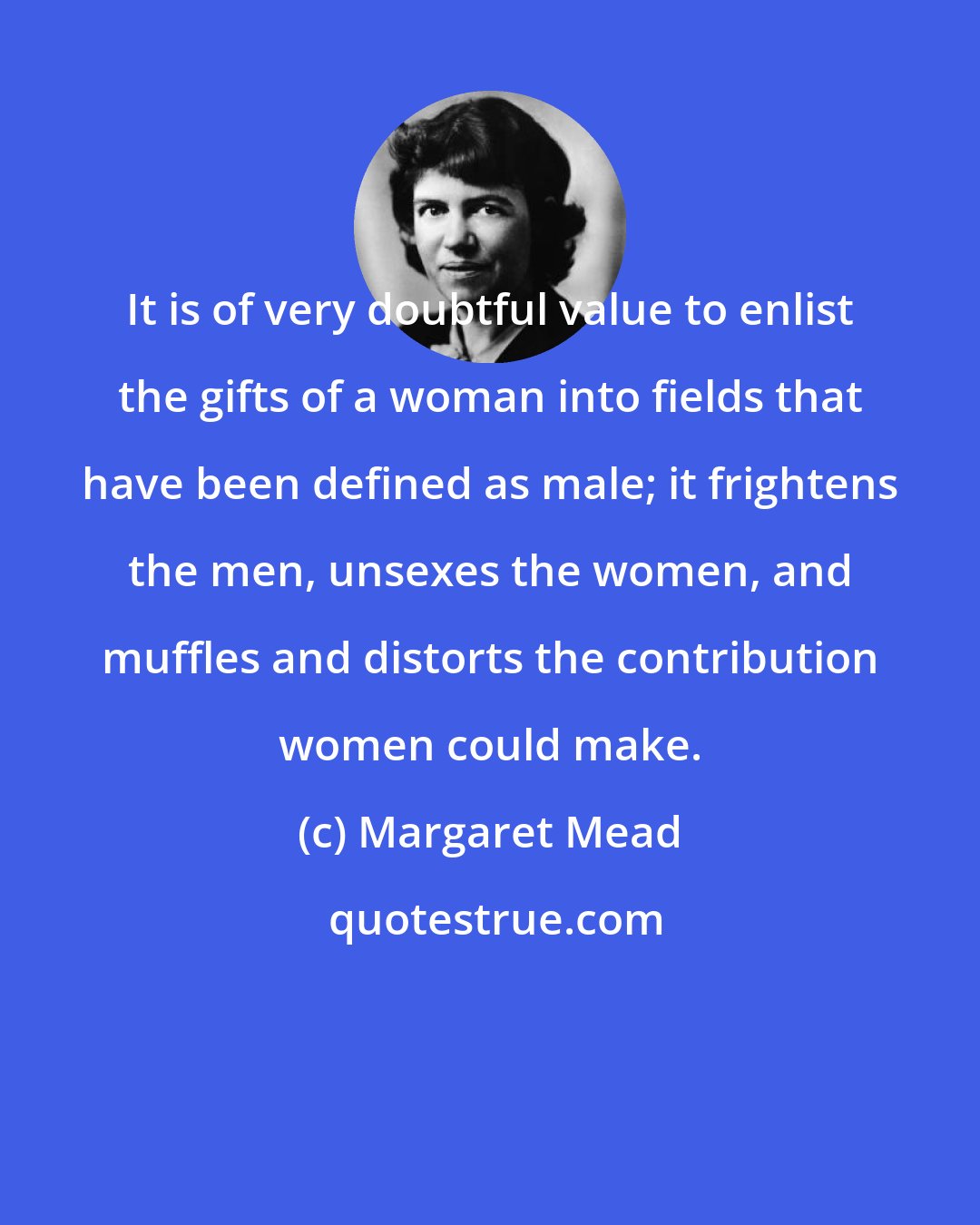 Margaret Mead: It is of very doubtful value to enlist the gifts of a woman into fields that have been defined as male; it frightens the men, unsexes the women, and muffles and distorts the contribution women could make.