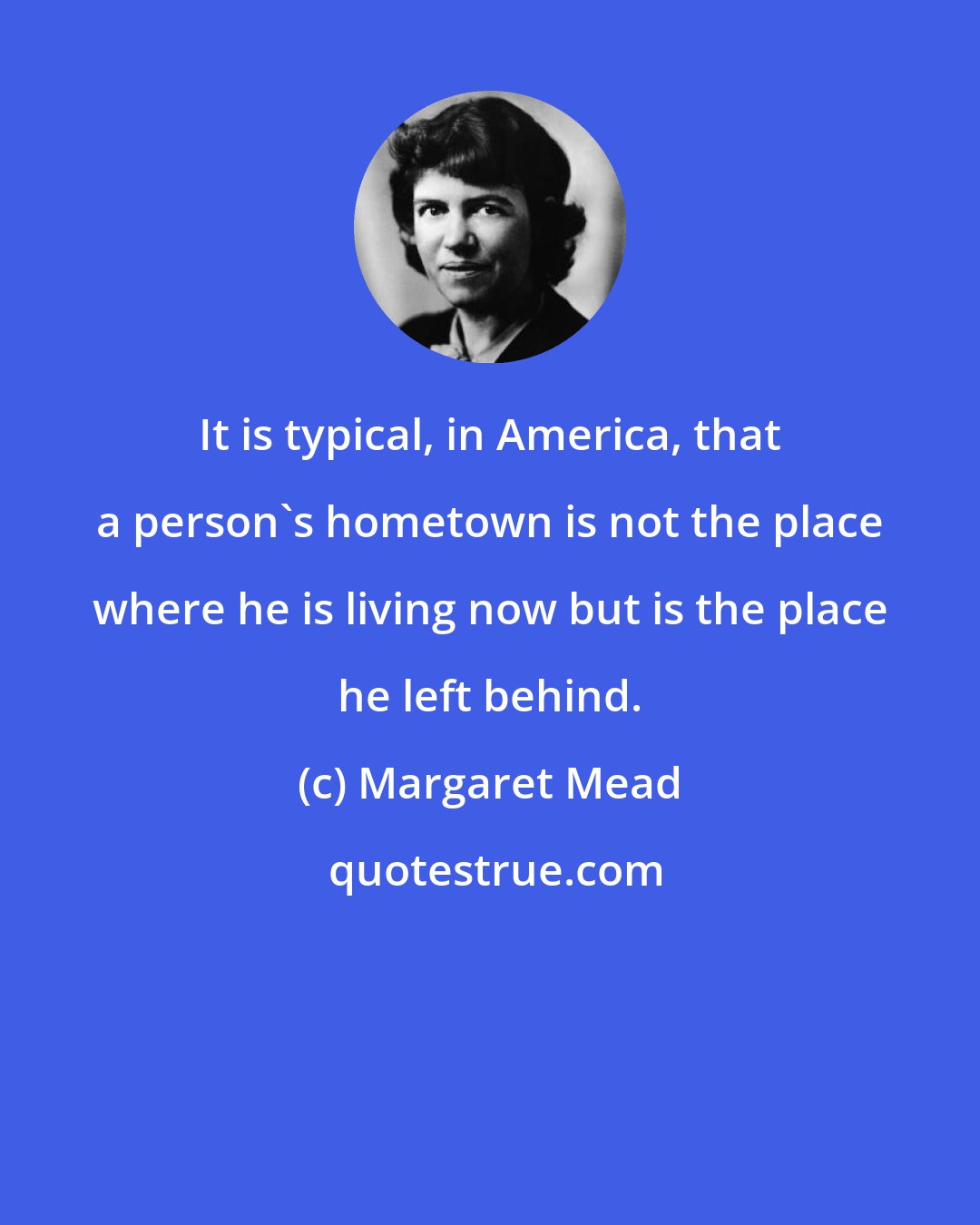 Margaret Mead: It is typical, in America, that a person's hometown is not the place where he is living now but is the place he left behind.