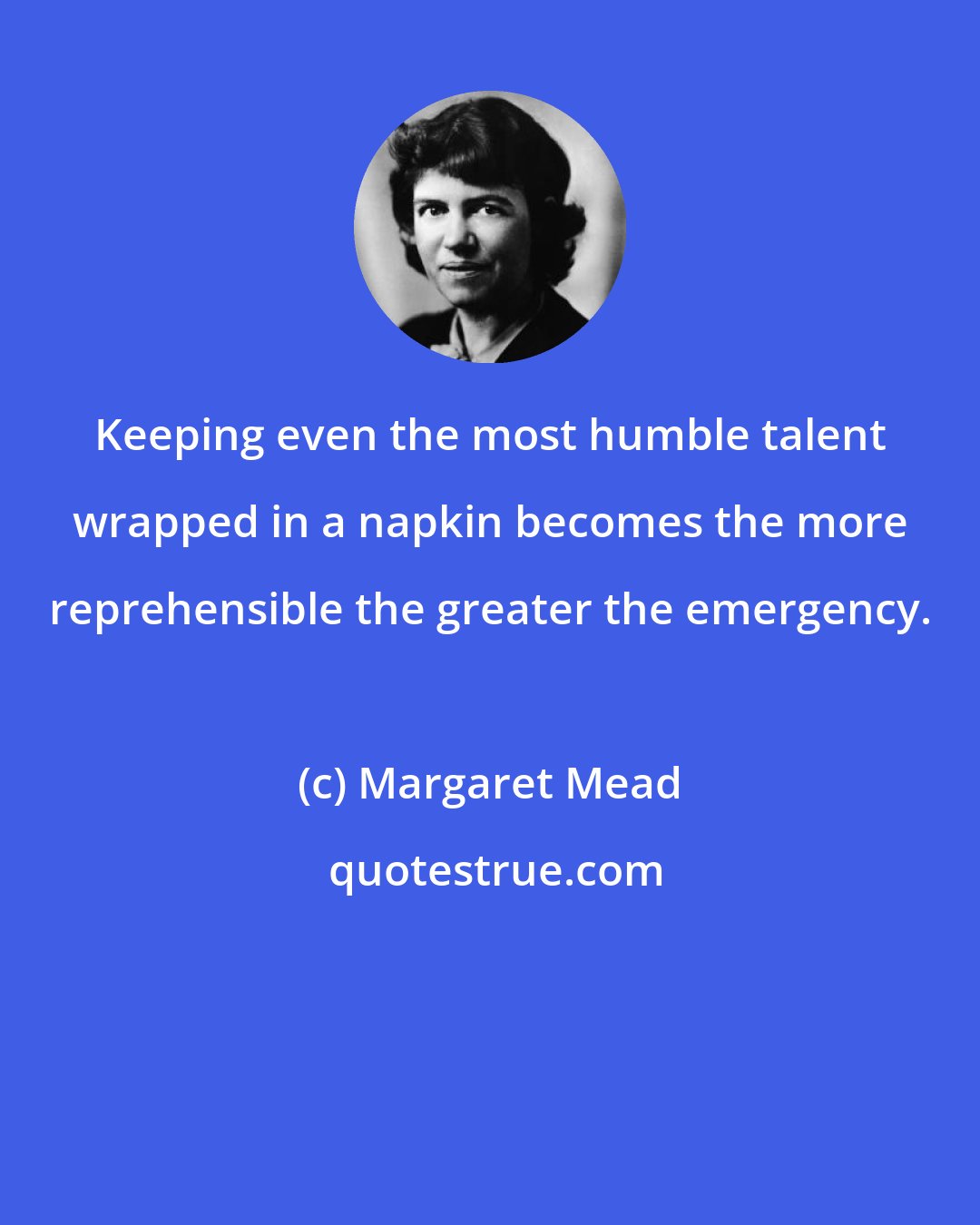 Margaret Mead: Keeping even the most humble talent wrapped in a napkin becomes the more reprehensible the greater the emergency.