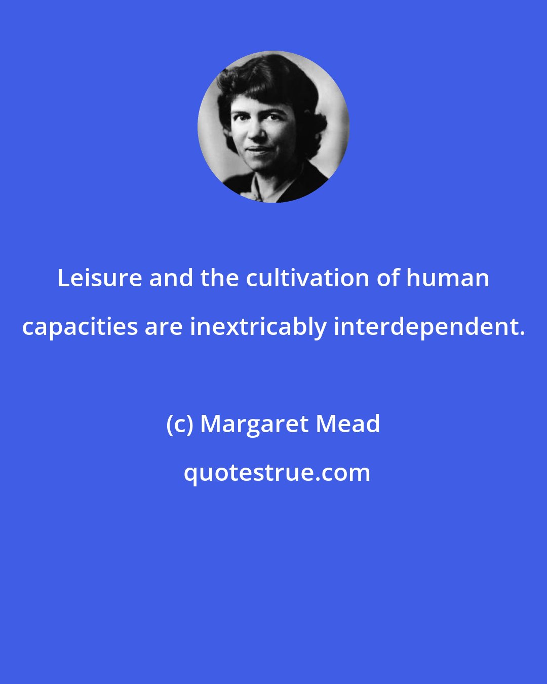 Margaret Mead: Leisure and the cultivation of human capacities are inextricably interdependent.