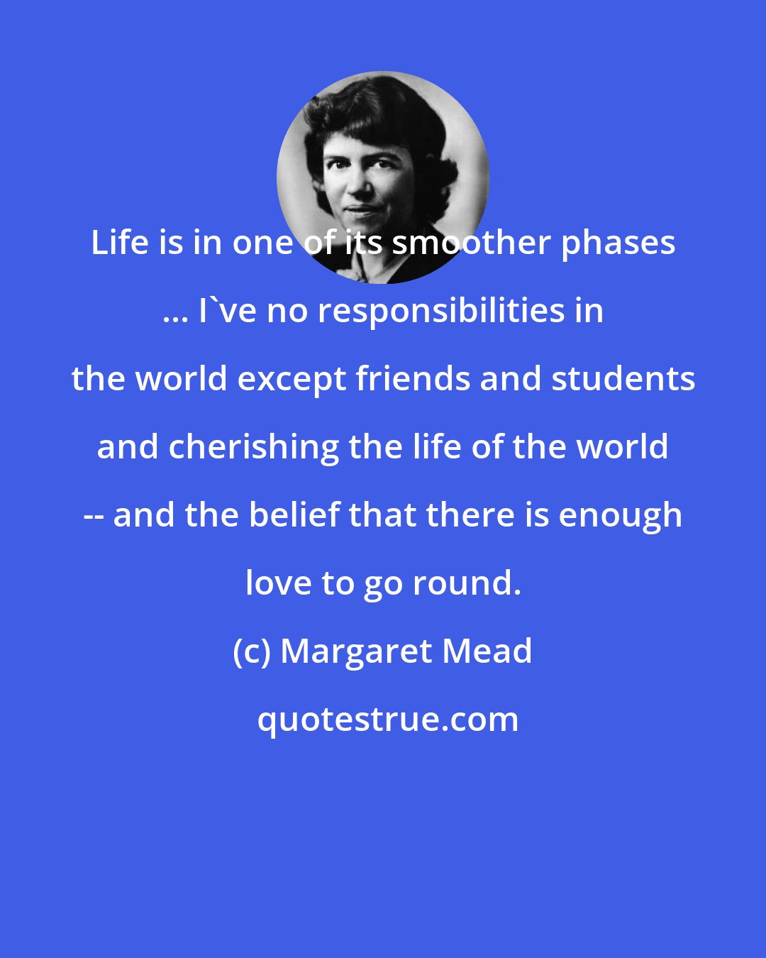 Margaret Mead: Life is in one of its smoother phases ... I've no responsibilities in the world except friends and students and cherishing the life of the world -- and the belief that there is enough love to go round.