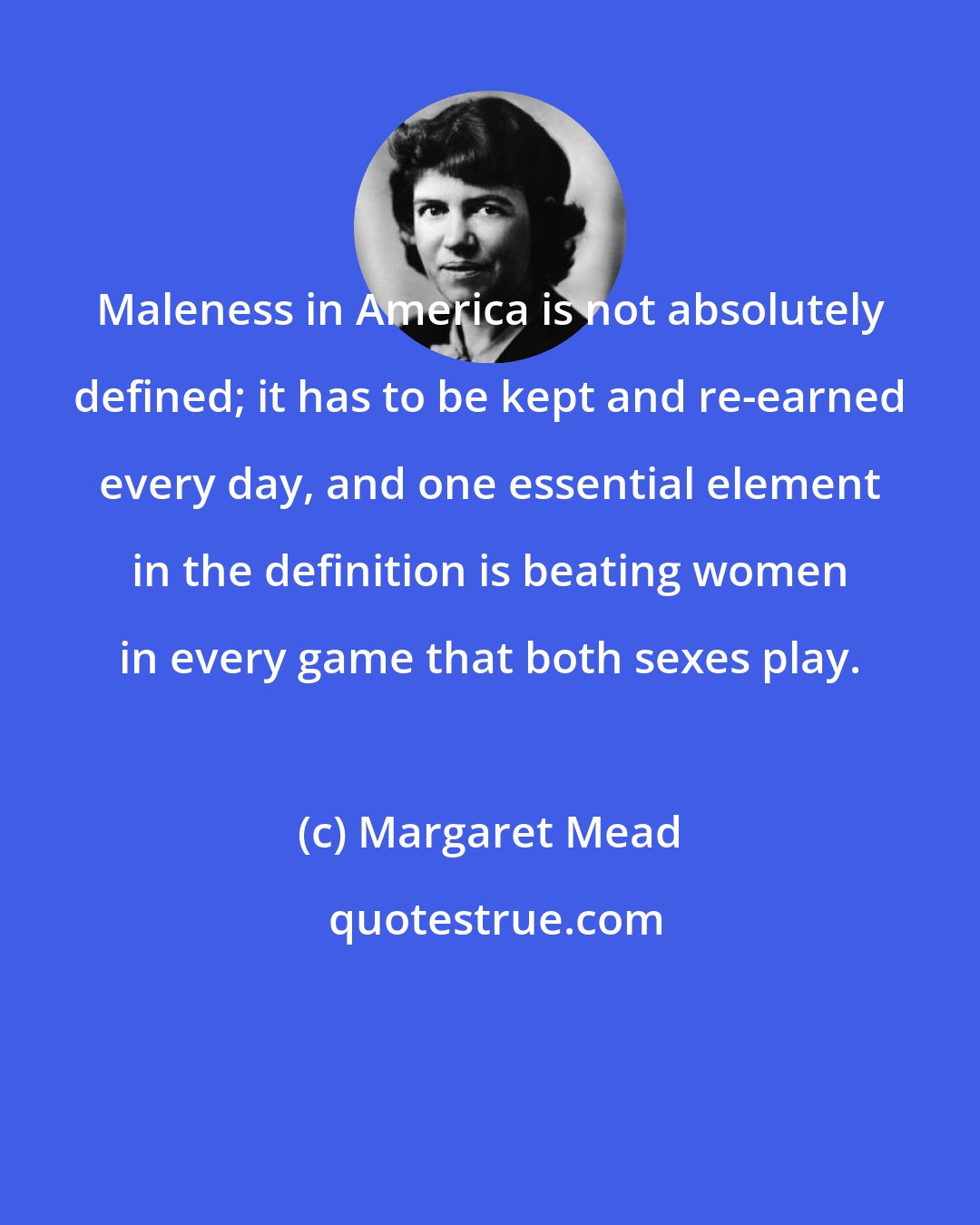 Margaret Mead: Maleness in America is not absolutely defined; it has to be kept and re-earned every day, and one essential element in the definition is beating women in every game that both sexes play.