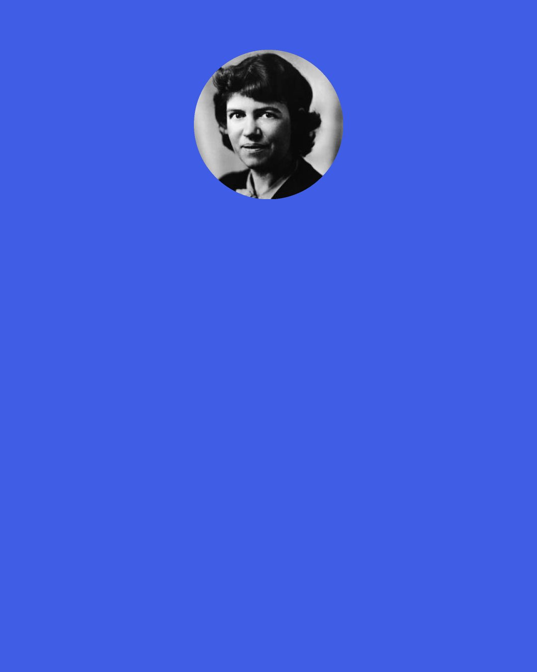 Margaret Mead: No skill, no special apti­tude, no vividness of imagination or precision of thinking would go unrecognized because the child who possessed it was of one sex rather than the other. No child would be relentlessly shaped to one pattern of behavior, but instead there should be many patterns, in a world that had learned to allow to each individual the pattern which was most congenial to his gifts.