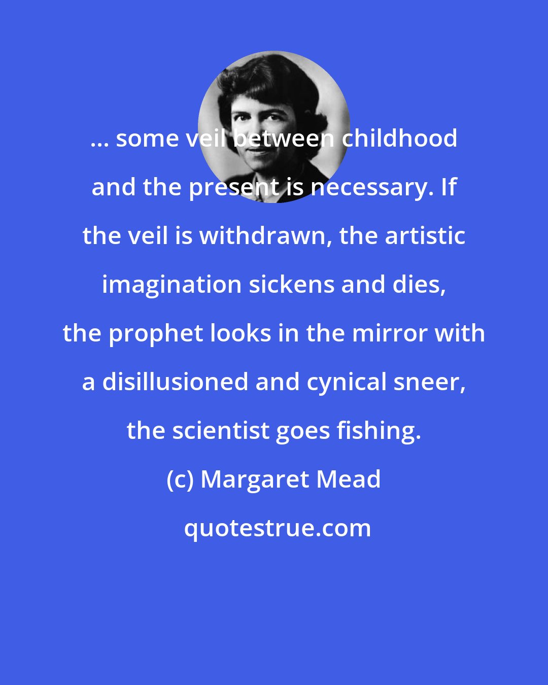 Margaret Mead: ... some veil between childhood and the present is necessary. If the veil is withdrawn, the artistic imagination sickens and dies, the prophet looks in the mirror with a disillusioned and cynical sneer, the scientist goes fishing.