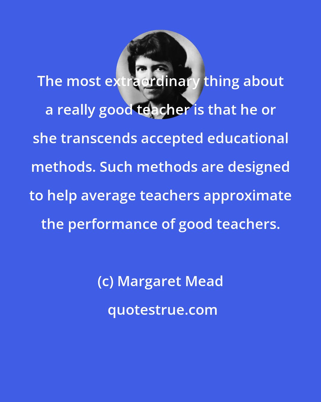 Margaret Mead: The most extraordinary thing about a really good teacher is that he or she transcends accepted educational methods. Such methods are designed to help average teachers approximate the performance of good teachers.