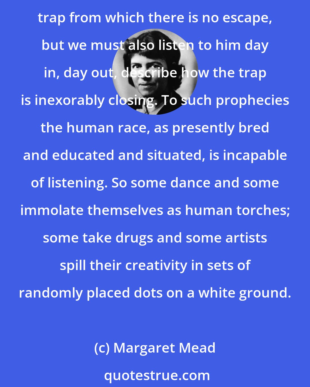 Margaret Mead: The prophet who fails to present a bearable alternative and yet preaches doom is part of the trap that he postulates. Not only does he picture us caught in a tremendous man-made or God-made trap from which there is no escape, but we must also listen to him day in, day out, describe how the trap is inexorably closing. To such prophecies the human race, as presently bred and educated and situated, is incapable of listening. So some dance and some immolate themselves as human torches; some take drugs and some artists spill their creativity in sets of randomly placed dots on a white ground.