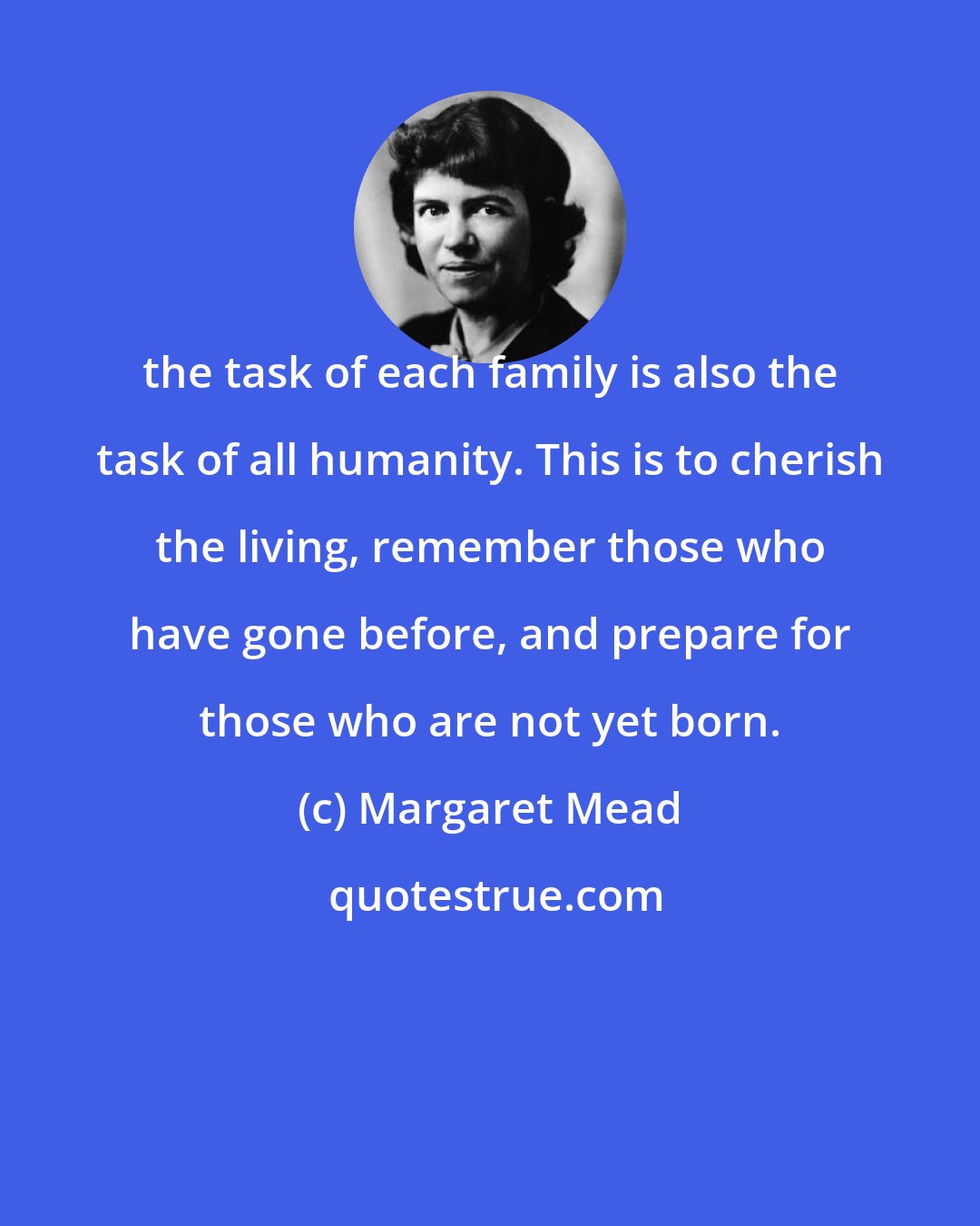 Margaret Mead: the task of each family is also the task of all humanity. This is to cherish the living, remember those who have gone before, and prepare for those who are not yet born.