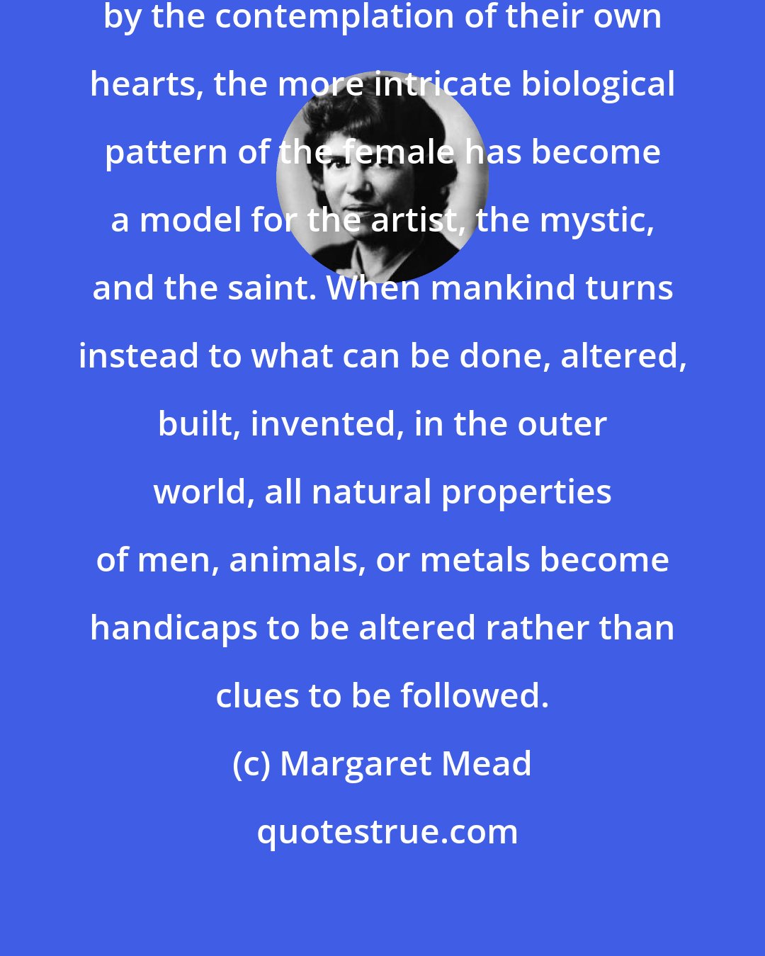 Margaret Mead: When human beings have been fascinated by the contemplation of their own hearts, the more intricate biological pattern of the female has become a model for the artist, the mystic, and the saint. When mankind turns instead to what can be done, altered, built, invented, in the outer world, all natural properties of men, animals, or metals become handicaps to be altered rather than clues to be followed.