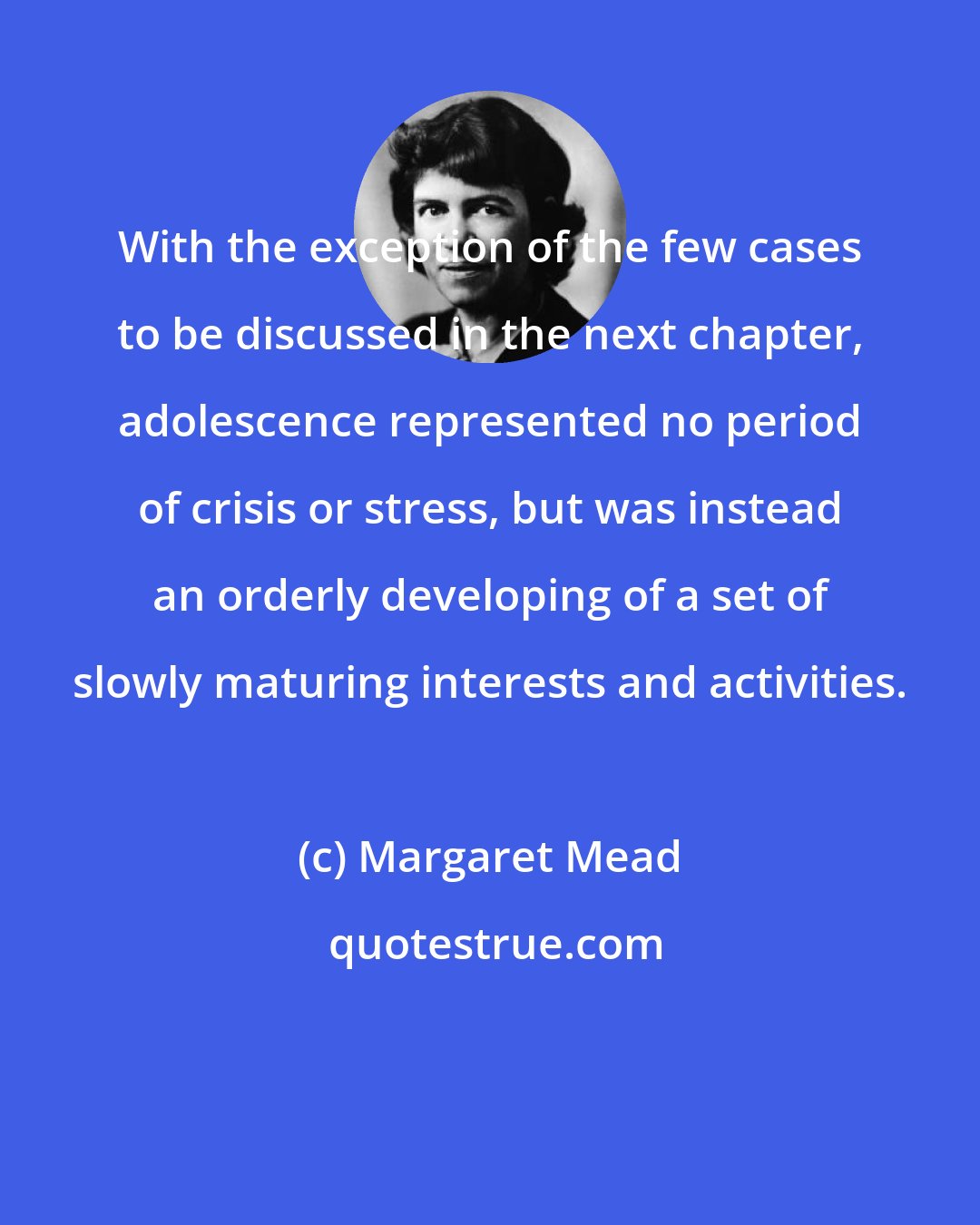 Margaret Mead: With the exception of the few cases to be discussed in the next chapter, adolescence represented no period of crisis or stress, but was instead an orderly developing of a set of slowly maturing interests and activities.