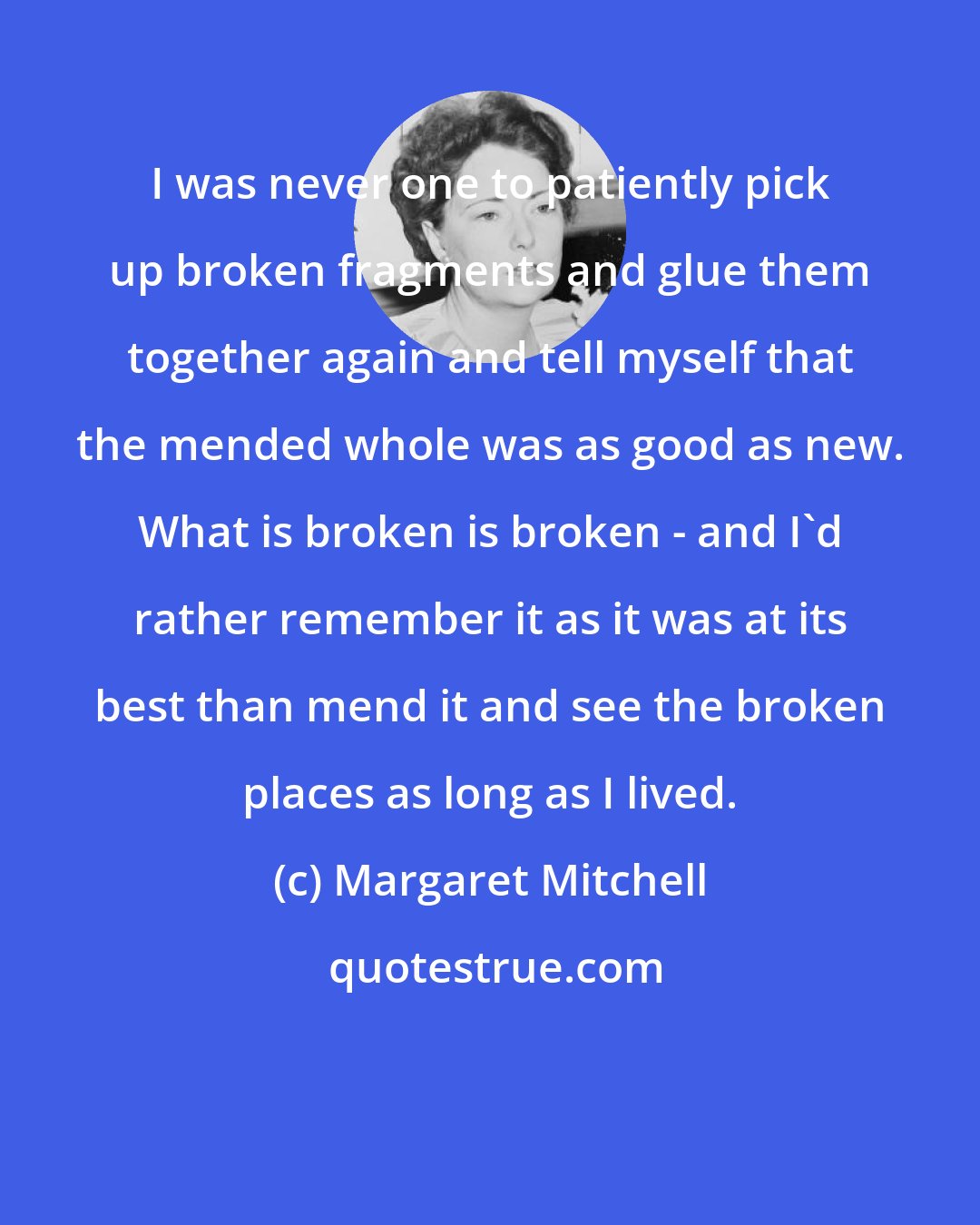 Margaret Mitchell: I was never one to patiently pick up broken fragments and glue them together again and tell myself that the mended whole was as good as new. What is broken is broken - and I'd rather remember it as it was at its best than mend it and see the broken places as long as I lived.