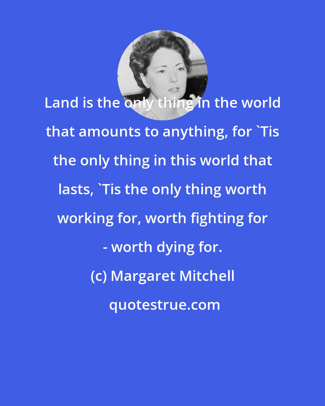 Margaret Mitchell: Land is the only thing in the world that amounts to anything, for 'Tis the only thing in this world that lasts, 'Tis the only thing worth working for, worth fighting for - worth dying for.