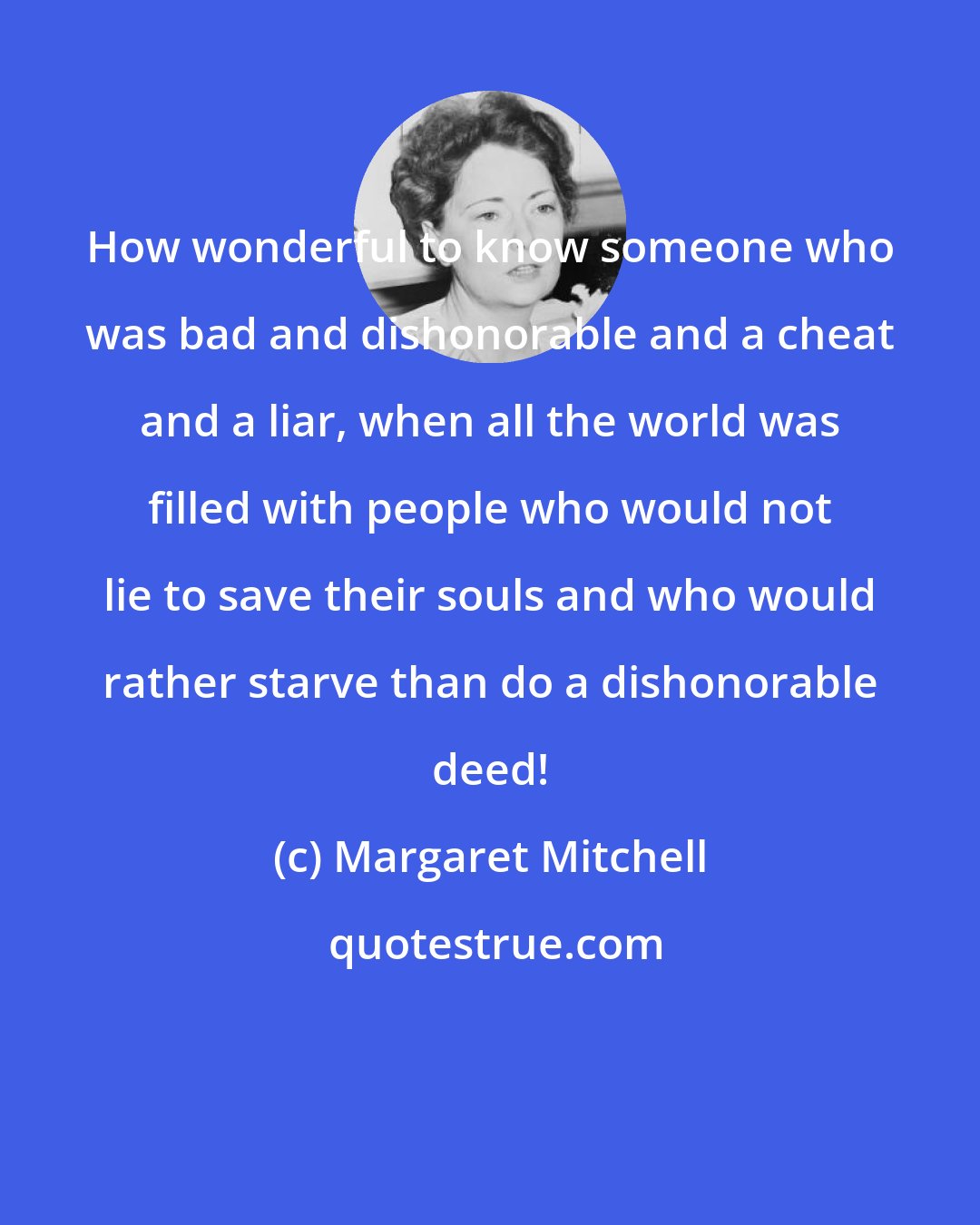 Margaret Mitchell: How wonderful to know someone who was bad and dishonorable and a cheat and a liar, when all the world was filled with people who would not lie to save their souls and who would rather starve than do a dishonorable deed!