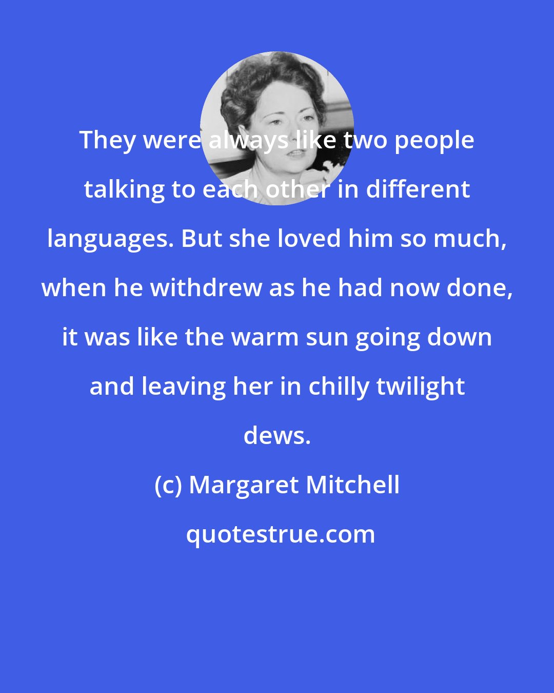 Margaret Mitchell: They were always like two people talking to each other in different languages. But she loved him so much, when he withdrew as he had now done, it was like the warm sun going down and leaving her in chilly twilight dews.