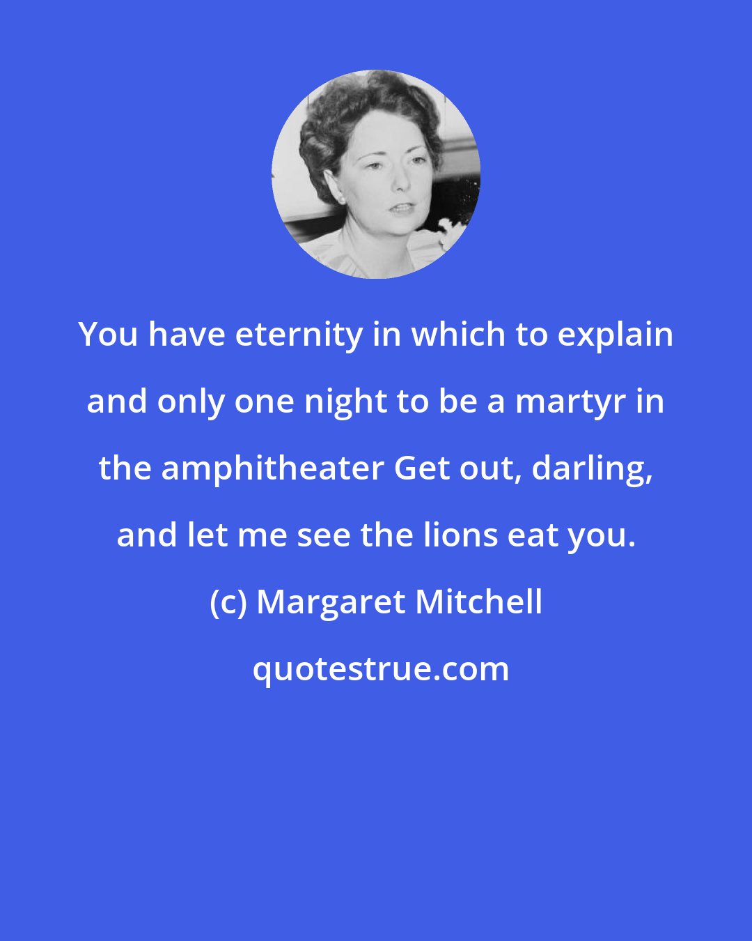 Margaret Mitchell: You have eternity in which to explain and only one night to be a martyr in the amphitheater Get out, darling, and let me see the lions eat you.