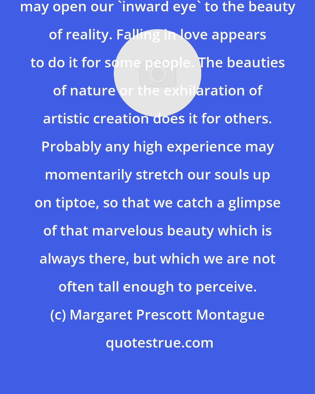 Margaret Prescott Montague: Doubtless almost any intense emotion may open our 'inward eye' to the beauty of reality. Falling in love appears to do it for some people. The beauties of nature or the exhilaration of artistic creation does it for others. Probably any high experience may momentarily stretch our souls up on tiptoe, so that we catch a glimpse of that marvelous beauty which is always there, but which we are not often tall enough to perceive.