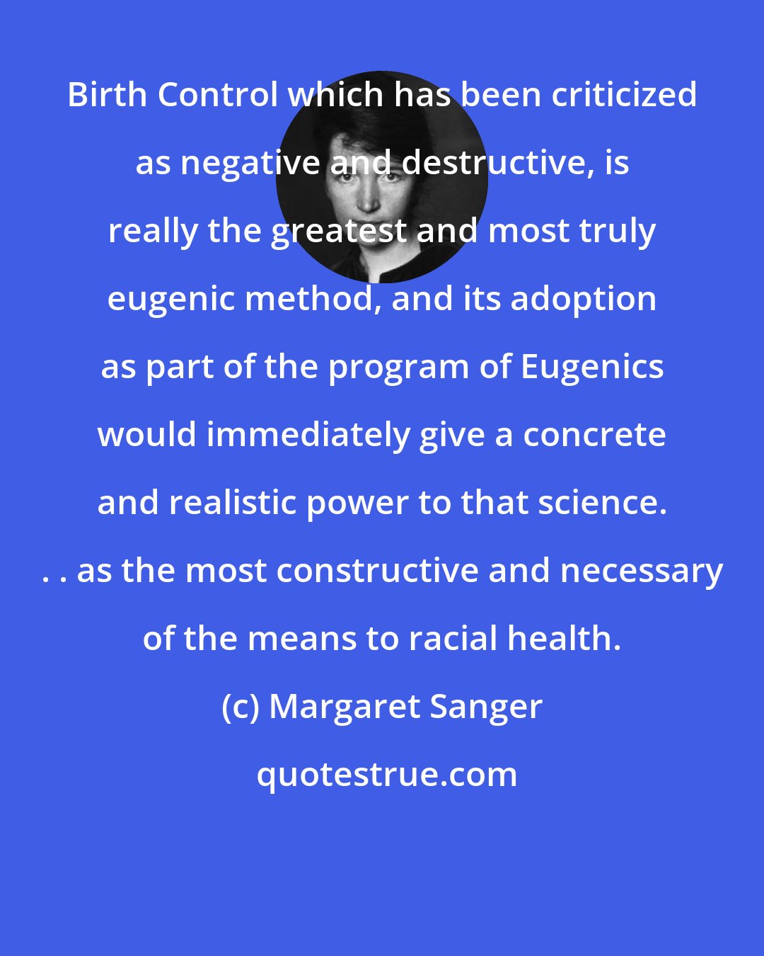 Margaret Sanger: Birth Control which has been criticized as negative and destructive, is really the greatest and most truly eugenic method, and its adoption as part of the program of Eugenics would immediately give a concrete and realistic power to that science. . . as the most constructive and necessary of the means to racial health.