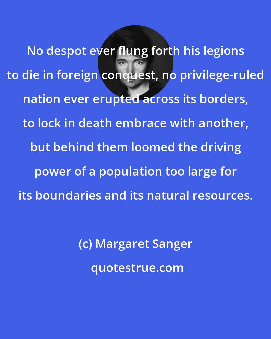 Margaret Sanger: No despot ever flung forth his legions to die in foreign conquest, no privilege-ruled nation ever erupted across its borders, to lock in death embrace with another, but behind them loomed the driving power of a population too large for its boundaries and its natural resources.