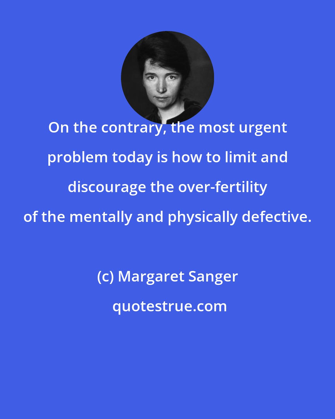 Margaret Sanger: On the contrary, the most urgent problem today is how to limit and discourage the over-fertility of the mentally and physically defective.