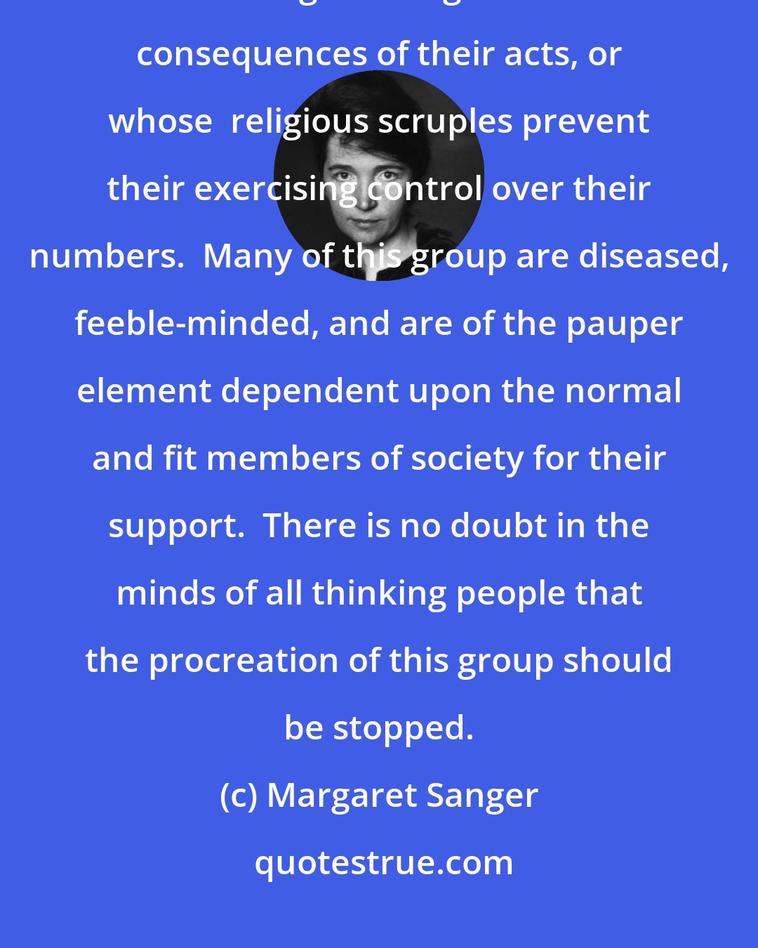 Margaret Sanger: The third group [of society] are those irresponsible and reckless ones having little regard for the consequences of their acts, or whose  religious scruples prevent their exercising control over their numbers.  Many of this group are diseased, feeble-minded, and are of the pauper element dependent upon the normal and fit members of society for their support.  There is no doubt in the minds of all thinking people that the procreation of this group should be stopped.