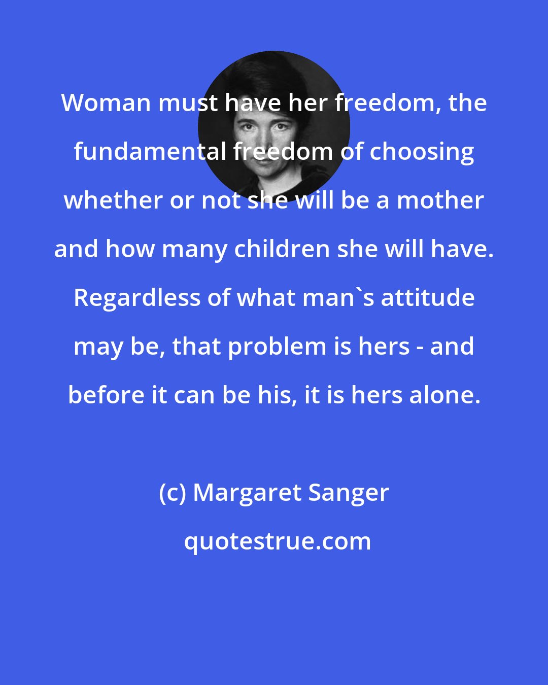 Margaret Sanger: Woman must have her freedom, the fundamental freedom of choosing whether or not she will be a mother and how many children she will have. Regardless of what man's attitude may be, that problem is hers - and before it can be his, it is hers alone.