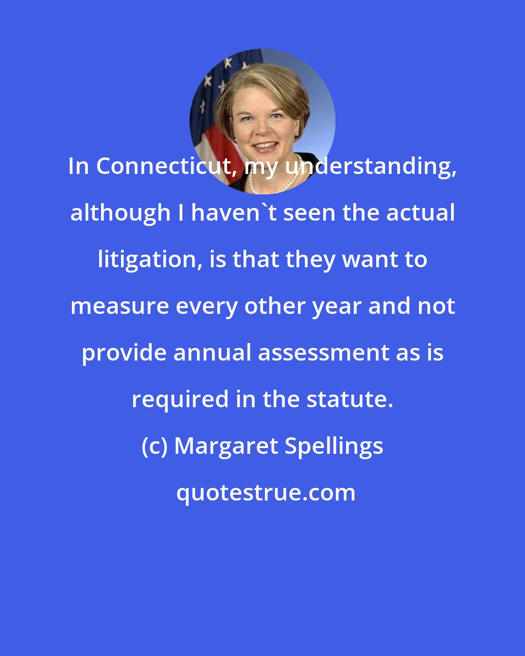Margaret Spellings: In Connecticut, my understanding, although I haven't seen the actual litigation, is that they want to measure every other year and not provide annual assessment as is required in the statute.