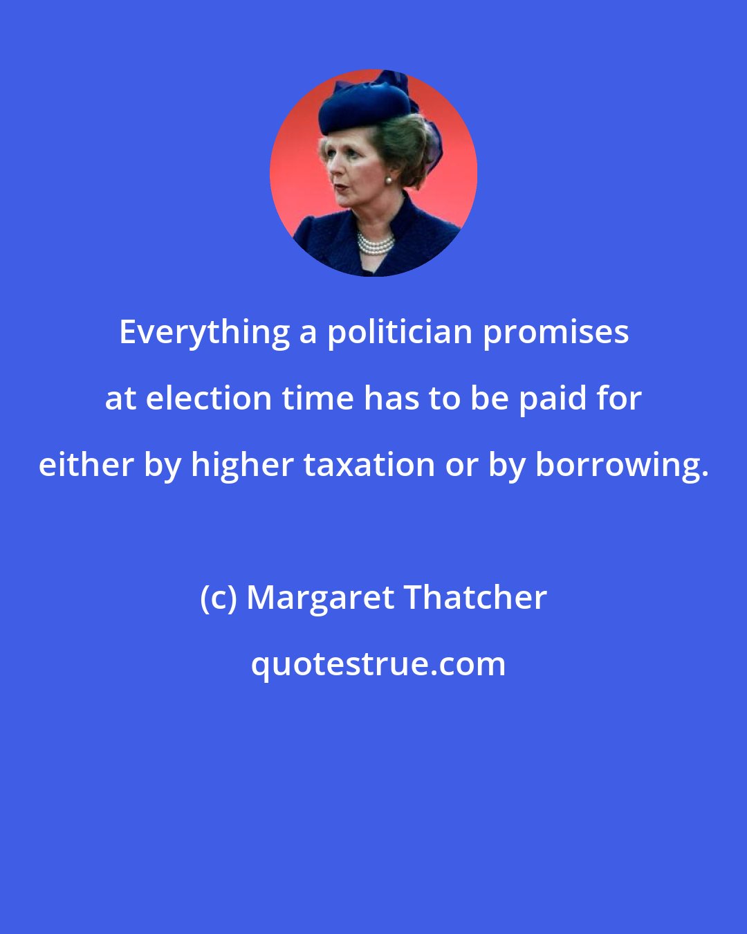 Margaret Thatcher: Everything a politician promises at election time has to be paid for either by higher taxation or by borrowing.