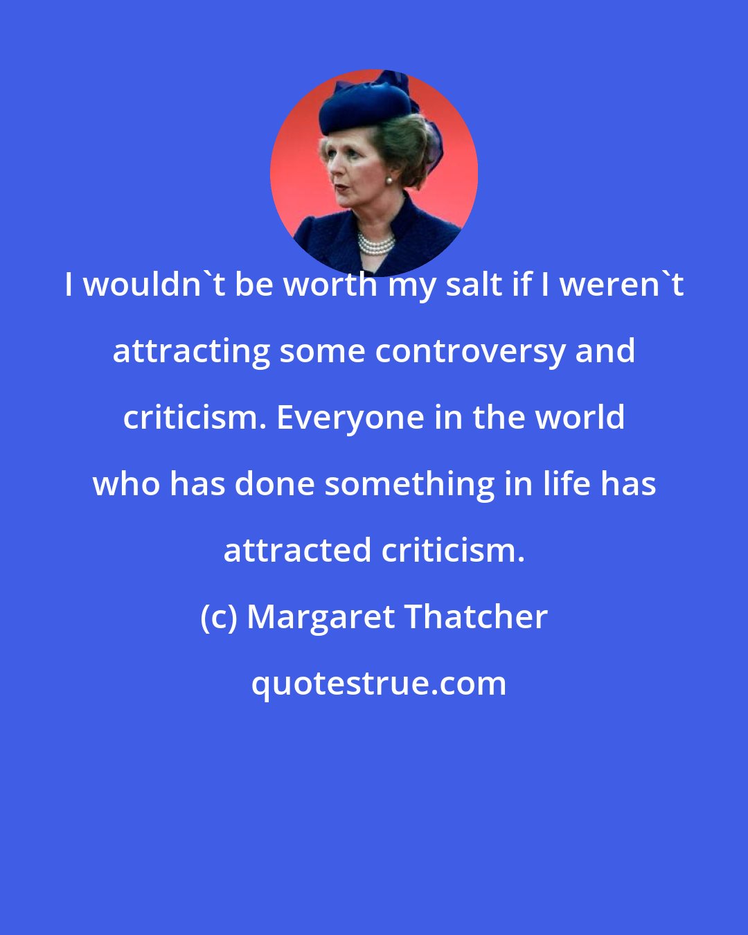 Margaret Thatcher: I wouldn't be worth my salt if I weren't attracting some controversy and criticism. Everyone in the world who has done something in life has attracted criticism.