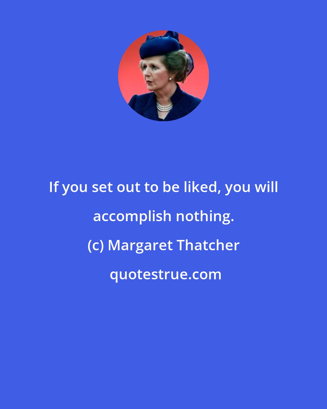 Margaret Thatcher: If you set out to be liked, you will accomplish nothing.