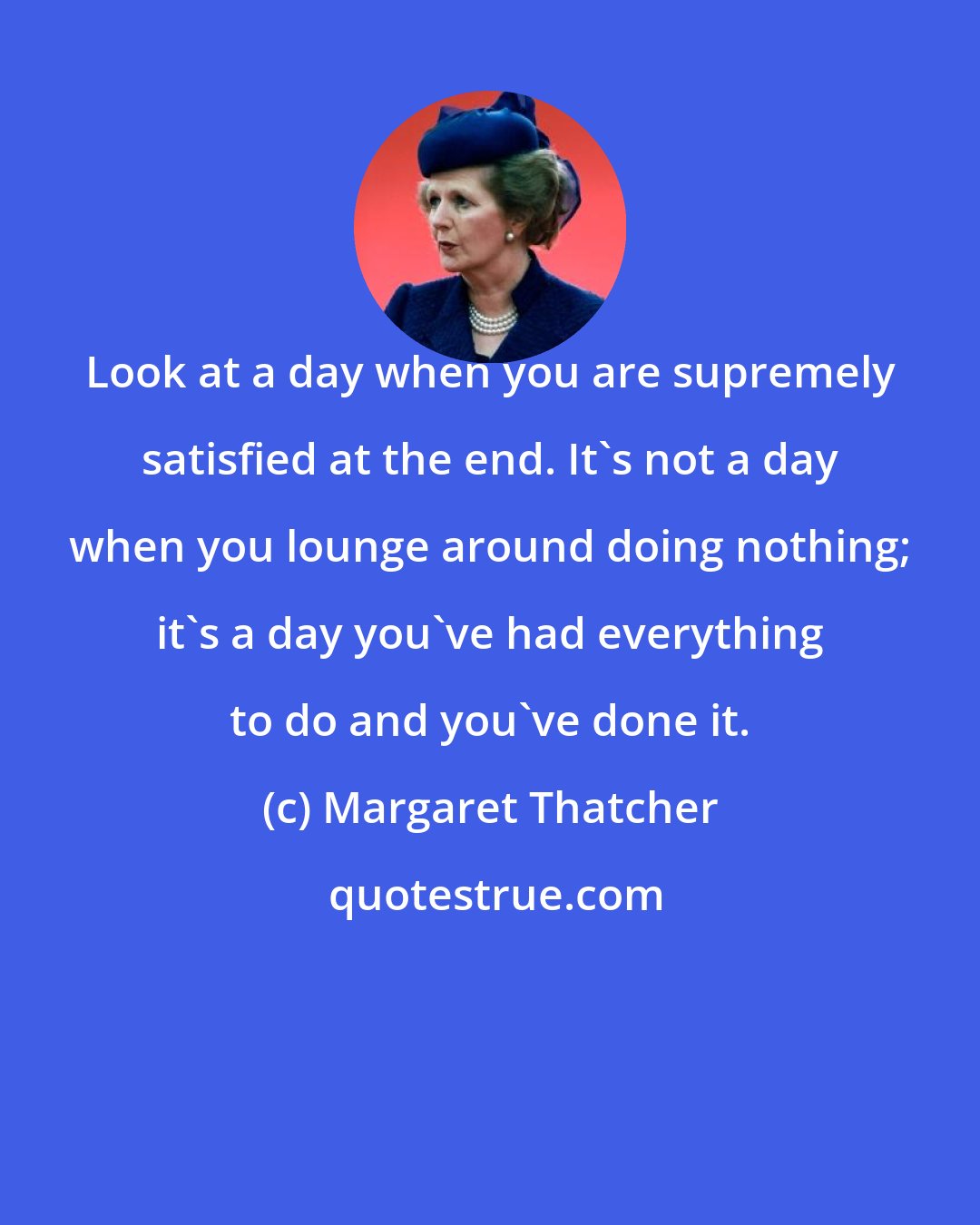 Margaret Thatcher: Look at a day when you are supremely satisfied at the end. It's not a day when you lounge around doing nothing; it's a day you've had everything to do and you've done it.